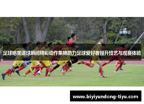 足球明星进球瞬间精彩动作集锦助力足球爱好者提升技艺与观赛体验