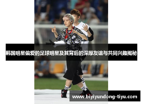 韩国明星偏爱的足球明星及其背后的深厚友谊与共同兴趣揭秘