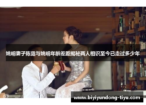 姚明妻子陈露与姚明年龄差距揭秘两人相识至今已走过多少年